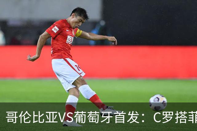 哥伦比亚VS葡萄牙首发：C罗搭菲利克斯 B费配巴黎班底